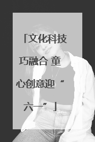 文化科技巧融合 童心创意迎“六一”