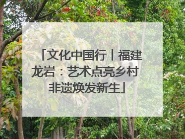 文化中国行丨福建龙岩：艺术点亮乡村 非遗焕发新生