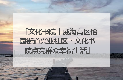 文化书院丨威海高区怡园街道兴业社区：文化书院点亮群众幸福生活