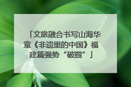 文旅融合书写山海华章《非遗里的中国》福建篇强势“破圈”