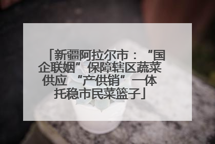 新疆阿拉尔市：“国企联姻”保障辖区蔬菜供应 “产供销”一体托稳市民菜篮子