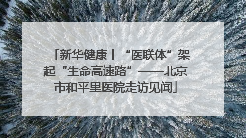 新华健康丨“医联体”架起“生命高速路”——北京市和平里医院走访见闻