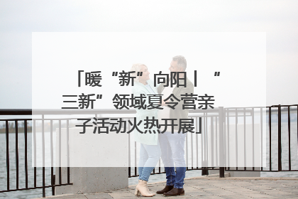 暖“新”向阳丨“三新”领域夏令营亲子活动火热开展
