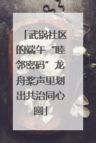 武锅社区的端午“睦邻密码”龙舟桨声里划出共治同心圆