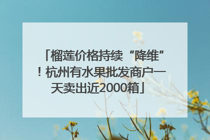 榴莲价格持续“降维”！杭州有水果批发商户一天卖出近2000箱