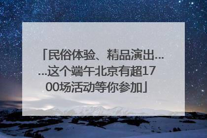 民俗体验、精品演出……这个端午北京有超1700场活动等你参加