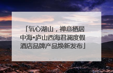 氧心湖山，禅意栖居 中海•庐山西海君澜度假酒店品牌产品焕新发布