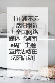 江湖不远，岳阳很近！全国网络媒体“湖南e周”主题宣传活动在岳阳启动