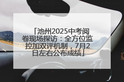 池州2025中考阅卷现场探访：全方位监控加双评机制，7月2日左右公布成绩