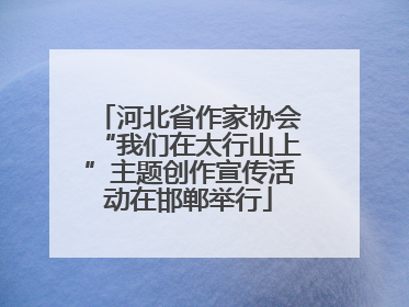 河北省作家协会“我们在太行山上”主题创作宣传活动在邯郸举行