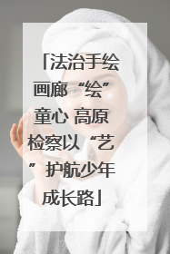 法治手绘画廊“绘”童心 高原检察以“艺”护航少年成长路