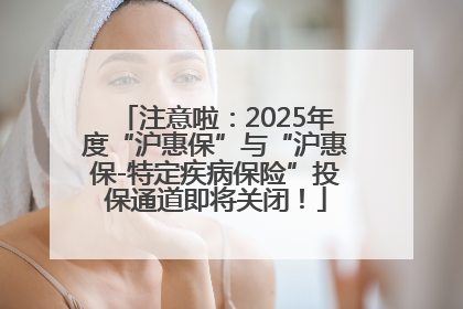 注意啦：2025年度“沪惠保”与“沪惠保-特定疾病保险”投保通道即将关闭！