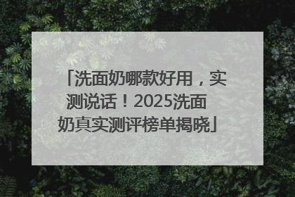 洗面奶哪款好用，实测说话！2025洗面奶真实测评榜单揭晓
