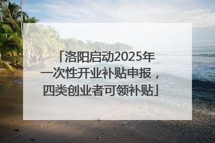 洛阳启动2025年一次性开业补贴申报，四类创业者可领补贴