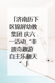济南历下区锦屏幼教集团 庆六一活动“非遗奇趣游 自主乐翻天”