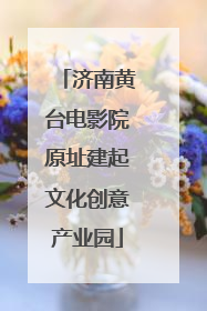 济南黄台电影院原址建起文化创意产业园