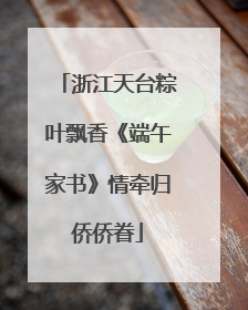 浙江天台粽叶飘香《端午家书》情牵归侨侨眷