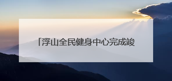 浮山全民健身中心完成竣工备案，计划月底投用