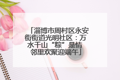 淄博市周村区永安街街道光明社区：万水千山“粽”是情 邻里欢聚迎端午