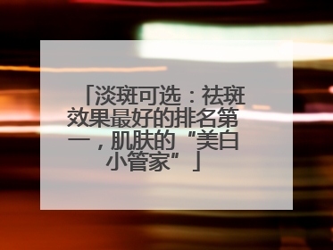 淡斑可选：祛斑效果最好的排名第一，肌肤的“美白小管家”