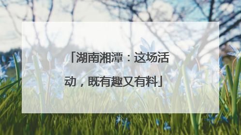 湖南湘潭：这场活动，既有趣又有料