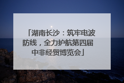 湖南长沙：筑牢电波防线，全力护航第四届中非经贸博览会