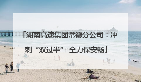 湖南高速集团常德分公司：冲刺“双过半” 全力保安畅