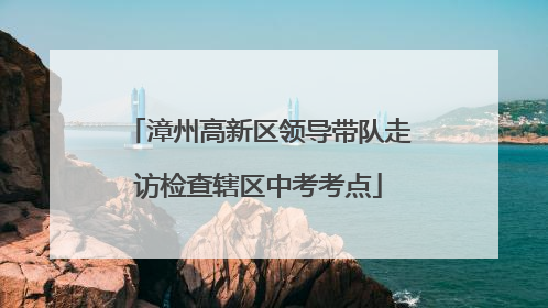 漳州高新区领导带队走访检查辖区中考考点