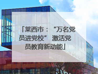 莱西市：“万名党员进党校” 激活党员教育新动能