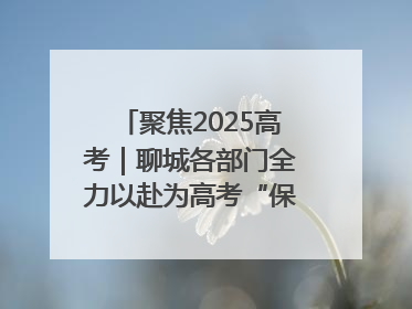 聚焦2025高考｜聊城各部门全力以赴为高考“保驾护航”
