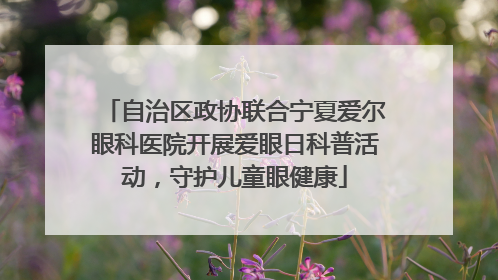 自治区政协联合宁夏爱尔眼科医院开展爱眼日科普活动，守护儿童眼健康