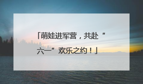 萌娃进军营，共赴“六一”欢乐之约！