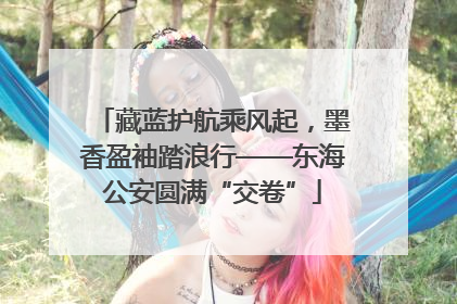 藏蓝护航乘风起，墨香盈袖踏浪行——东海公安圆满“交卷”