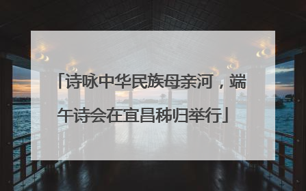 诗咏中华民族母亲河，端午诗会在宜昌秭归举行