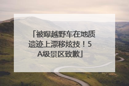 被曝越野车在地质遗迹上漂移炫技！5A级景区致歉