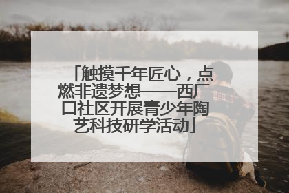 触摸千年匠心，点燃非遗梦想——西厂口社区开展青少年陶艺科技研学活动