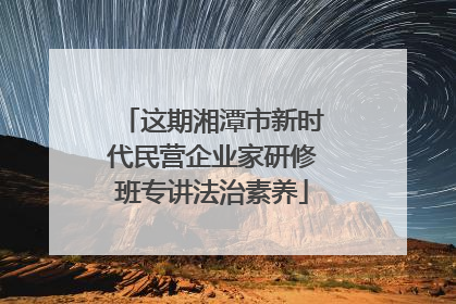 这期湘潭市新时代民营企业家研修班专讲法治素养