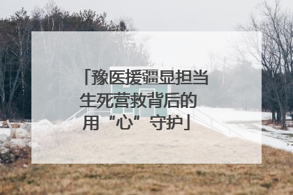 豫医援疆显担当 生死营救背后的用“心”守护