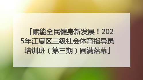 赋能全民健身新发展！2025年江夏区三级社会体育指导员培训班（第三期）圆满落幕