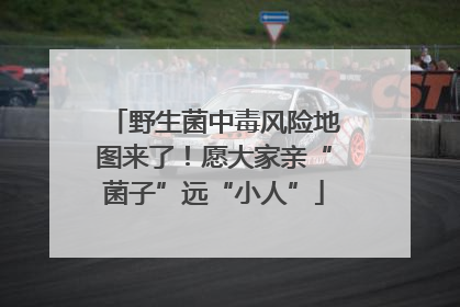 野生菌中毒风险地图来了！愿大家亲“菌子”远“小人”