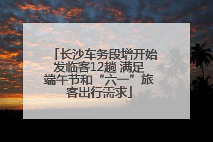 长沙车务段增开始发临客12趟 满足端午节和“六一”旅客出行需求