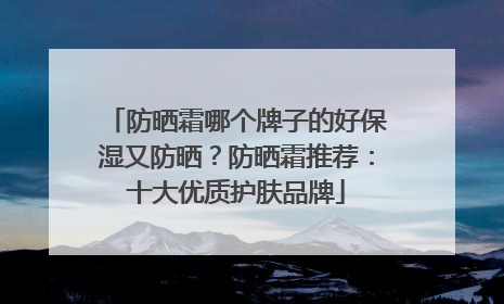 防晒霜哪个牌子的好保湿又防晒？防晒霜推荐：十大优质护肤品牌