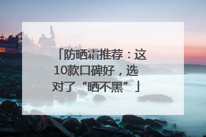 防晒霜推荐：这10款口碑好，选对了“晒不黑”