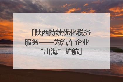 陕西持续优化税务服务——为汽车企业“出海”护航