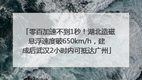零百加速不到1秒！湖北造磁悬浮速度破650km/h，建成后武汉2小时内可抵达广州