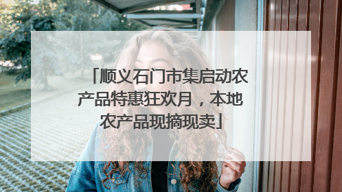 顺义石门市集启动农产品特惠狂欢月，本地农产品现摘现卖