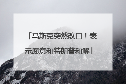 马斯克突然改口！表示愿意和特朗普和解