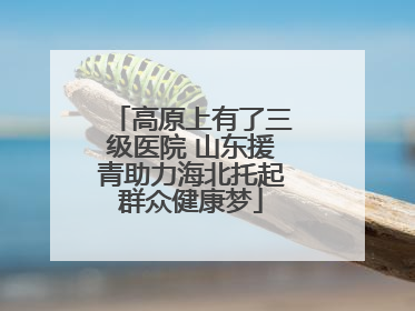 高原上有了三级医院 山东援青助力海北托起群众健康梦