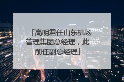 高明君任山东机场管理集团总经理，此前任副总经理