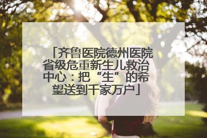 齐鲁医院德州医院省级危重新生儿救治中心：把“生”的希望送到千家万户